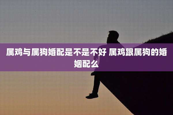 属鸡与属狗婚配是不是不好 属鸡跟属狗的婚姻配么