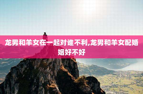 龙男和羊女在一起对谁不利,龙男和羊女配婚姻好不好