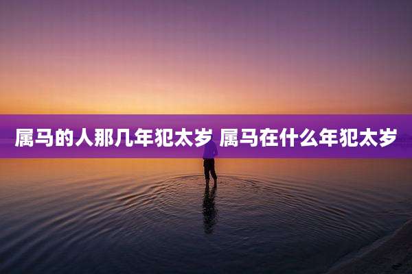 属马的人那几年犯太岁 属马在什么年犯太岁