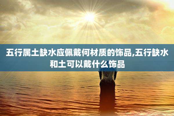 五行属土缺水应佩戴何材质的饰品,五行缺水和土可以戴什么饰品