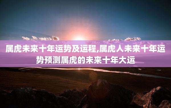 属虎未来十年运势及运程,属虎人未来十年运势预测属虎的未来十年大运