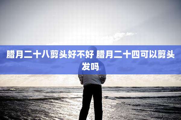 腊月二十八剪头好不好 腊月二十四可以剪头发吗