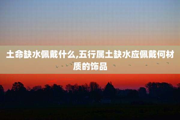 土命缺水佩戴什么,五行属土缺水应佩戴何材质的饰品