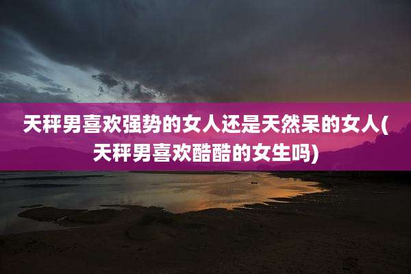 天秤男喜欢强势的女人还是天然呆的女人(天秤男喜欢酷酷的女生吗)