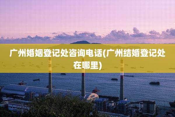 广州婚姻登记处咨询电话(广州结婚登记处在哪里)