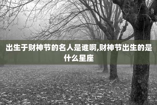出生于财神节的名人是谁啊,财神节出生的是什么星座