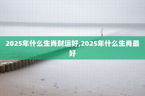 2025年什么生肖财运好,2025年什么生肖最好
