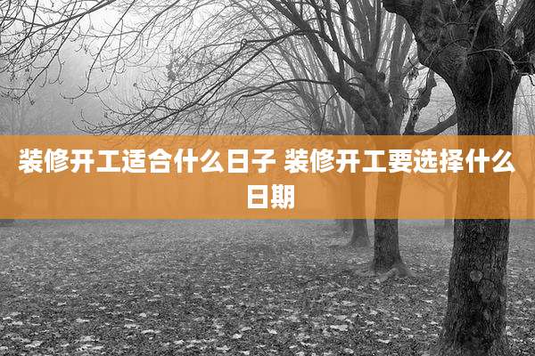 装修开工适合什么日子 装修开工要选择什么日期