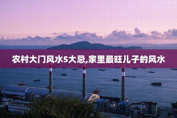 农村大门风水5大忌,家里最旺儿子的风水