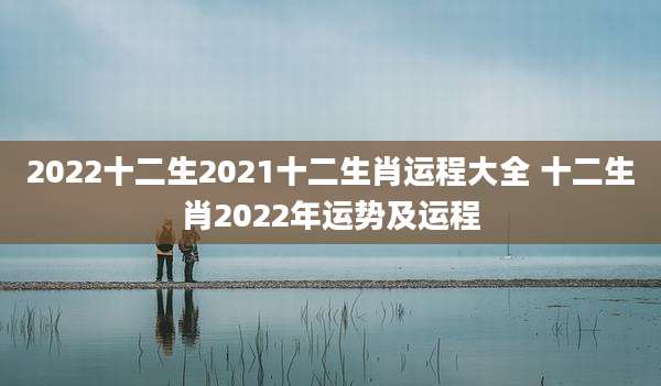 2022十二生2021十二生肖运程大全 十二生肖2022年运势及运程