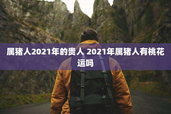 属猪人2021年的贵人 2021年属猪人有桃花运吗