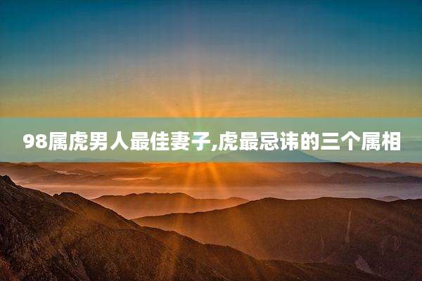 98属虎男人最佳妻子,虎最忌讳的三个属相