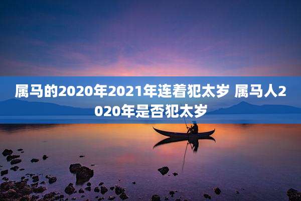 属马的2020年2021年连着犯太岁 属马人2020年是否犯太岁