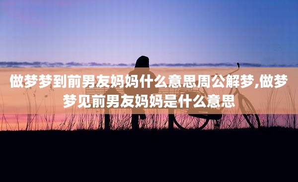 做梦梦到前男友妈妈什么意思周公解梦,做梦梦见前男友妈妈是什么意思