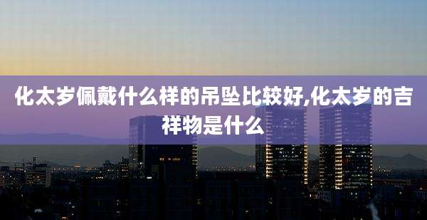 化太岁佩戴什么样的吊坠比较好,化太岁的吉祥物是什么