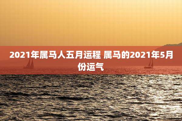 2021年属马人五月运程 属马的2021年5月份运气