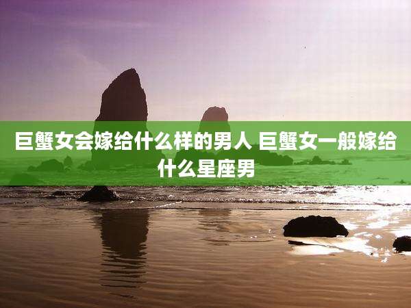 巨蟹女会嫁给什么样的男人 巨蟹女一般嫁给什么星座男