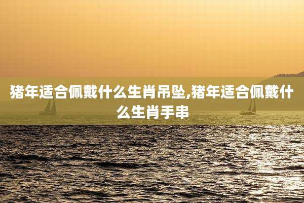 猪年适合佩戴什么生肖吊坠,猪年适合佩戴什么生肖手串