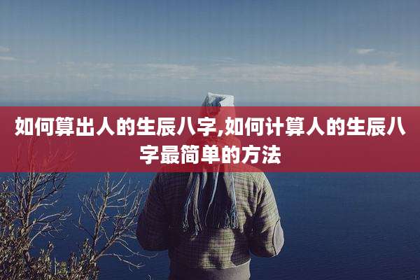 如何算出人的生辰八字,如何计算人的生辰八字最简单的方法