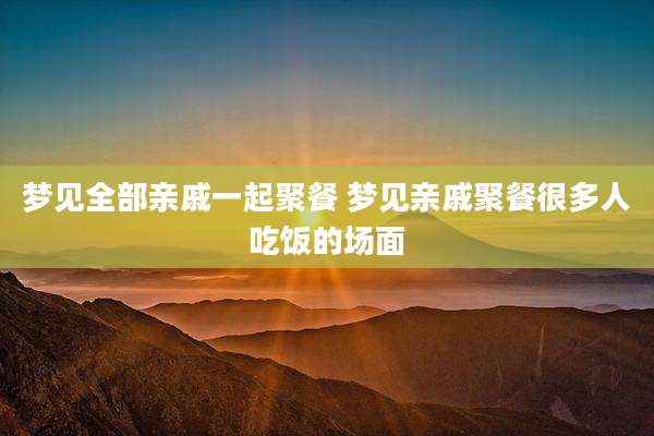 梦见全部亲戚一起聚餐 梦见亲戚聚餐很多人吃饭的场面