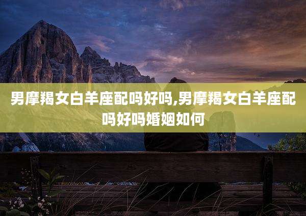 男摩羯女白羊座配吗好吗,男摩羯女白羊座配吗好吗婚姻如何