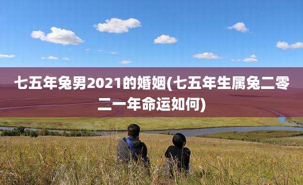 七五年兔男2021的婚姻(七五年生属兔二零二一年命运如何)