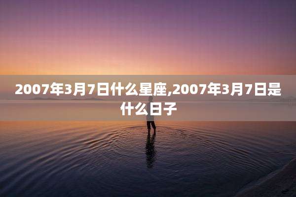 2007年3月7日什么星座,2007年3月7日是什么日子