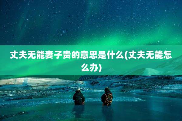 丈夫无能妻子贵的意思是什么(丈夫无能怎么办)