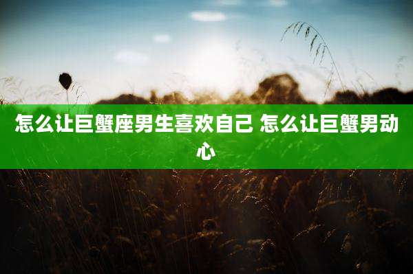 怎么让巨蟹座男生喜欢自己 怎么让巨蟹男动心