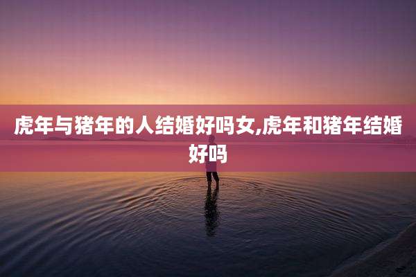 虎年与猪年的人结婚好吗女,虎年和猪年结婚好吗