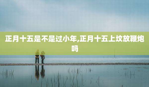 正月十五是不是过小年,正月十五上坟放鞭炮吗