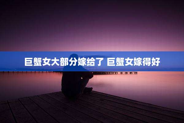 巨蟹女大部分嫁给了 巨蟹女嫁得好