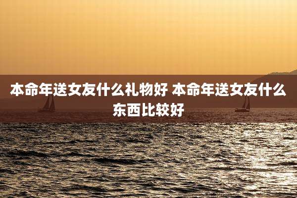 本命年送女友什么礼物好 本命年送女友什么东西比较好
