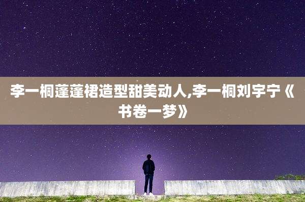 李一桐蓬蓬裙造型甜美动人,李一桐刘宇宁《书卷一梦》