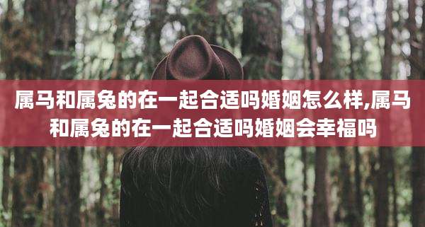 属马和属兔的在一起合适吗婚姻怎么样,属马和属兔的在一起合适吗婚姻会幸福吗