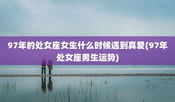 97年的处女座女生什么时候遇到真爱(97年处女座男生运势)