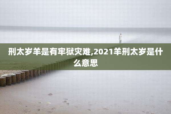 刑太岁羊是有牢狱灾难,2021羊刑太岁是什么意思