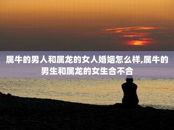 属牛的男人和属龙的女人婚姻怎么样,属牛的男生和属龙的女生合不合
