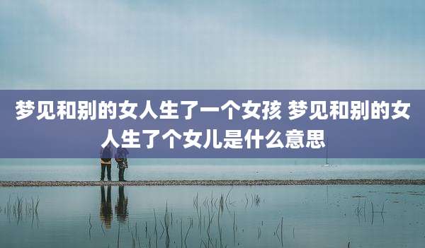 梦见和别的女人生了一个女孩 梦见和别的女人生了个女儿是什么意思