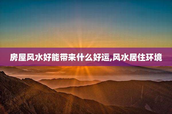 房屋风水好能带来什么好运,风水居住环境