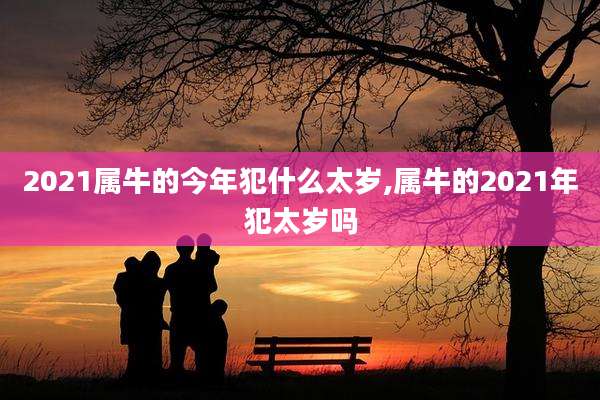 2021属牛的今年犯什么太岁,属牛的2021年犯太岁吗