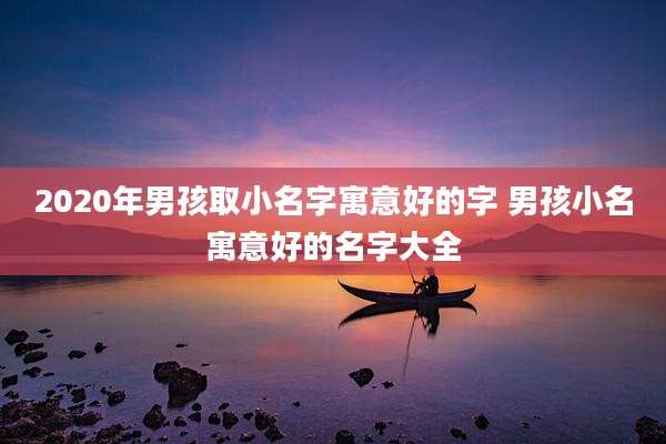 2020年男孩取小名字寓意好的字 男孩小名寓意好的名字大全