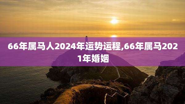 66年属马人2024年运势运程,66年属马2021年婚姻