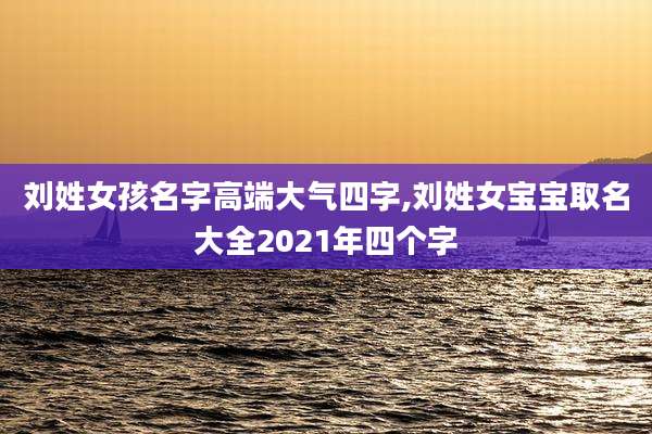 刘姓女孩名字高端大气四字,刘姓女宝宝取名大全2021年四个字