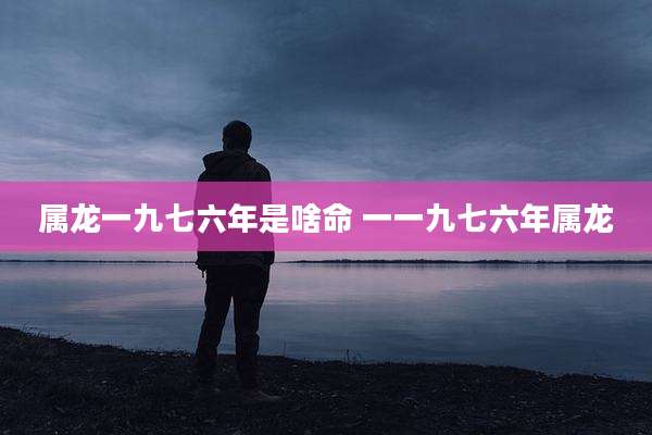 属龙一九七六年是啥命 一一九七六年属龙