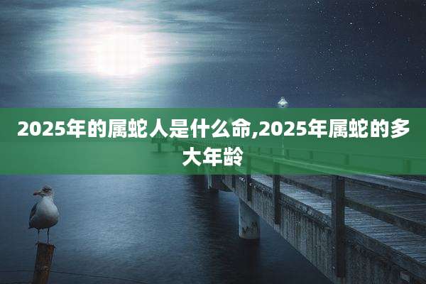 2025年的属蛇人是什么命,2025年属蛇的多大年龄