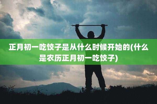 正月初一吃饺子是从什么时候开始的(什么是农历正月初一吃饺子)