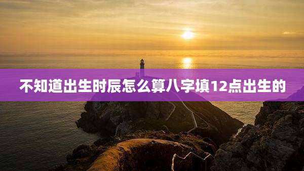 不知道出生时辰怎么算八字填12点出生的