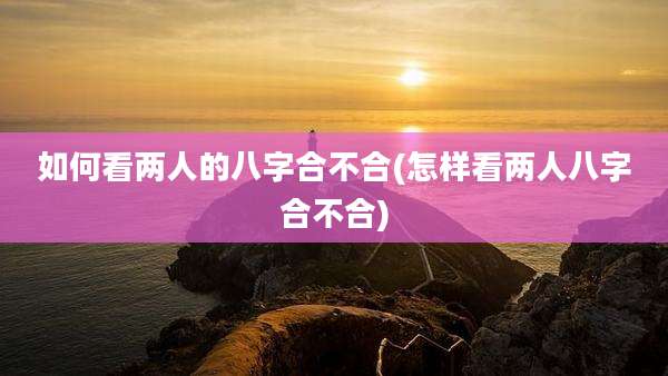 如何看两人的八字合不合(怎样看两人八字合不合)
