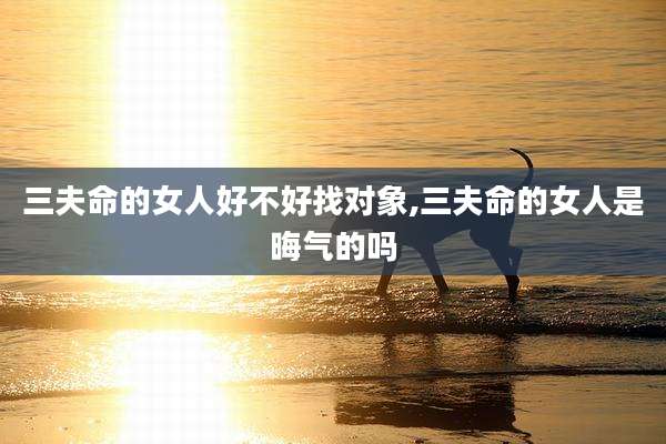 三夫命的女人好不好找对象,三夫命的女人是晦气的吗